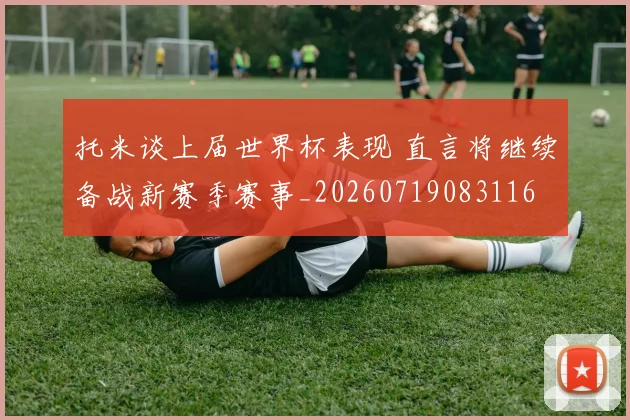 托米谈上届世界杯表现 直言将继续备战新赛季赛事_20260719083116