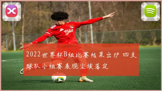2022世界杯B组比赛结果出炉 四支球队小组赛表现尘埃落定