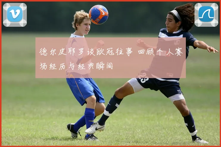 德尔皮耶罗谈欧冠往事 回顾个人赛场经历与经典瞬间