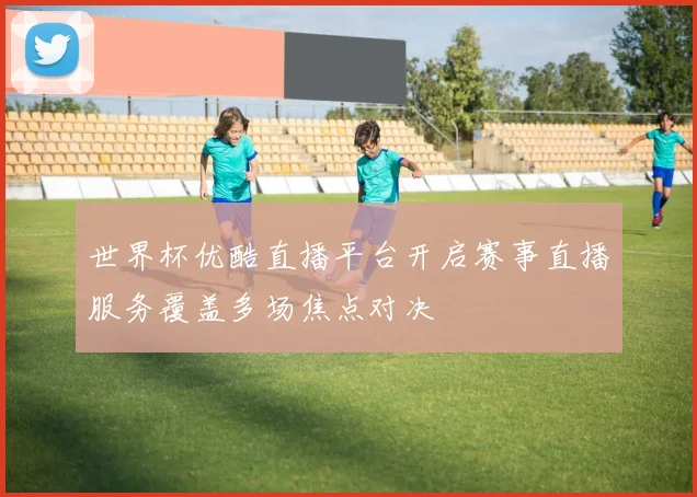 世界杯优酷直播平台开启赛事直播服务覆盖多场焦点对决